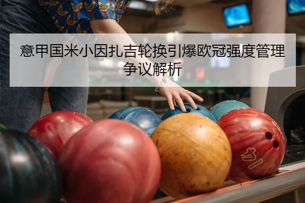 意甲国米小因扎吉轮换引爆欧冠强度管理争议解析