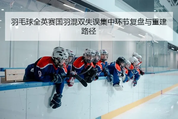 羽毛球全英赛国羽混双失误集中环节复盘与重建路径