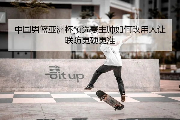 中国男篮亚洲杯预选赛主帅如何改用人让联防更硬更准